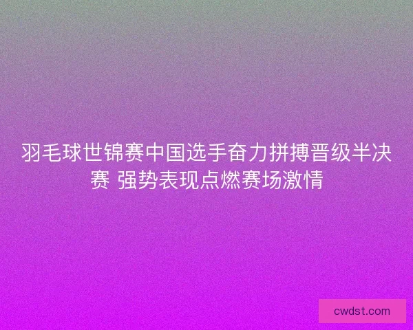 羽毛球世锦赛中国选手奋力拼搏晋级半决赛 强势表现点燃赛场激情