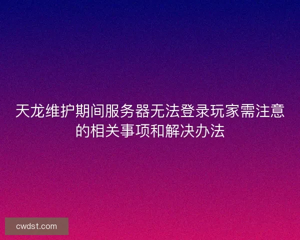 天龙维护期间服务器无法登录玩家需注意的相关事项和解决办法