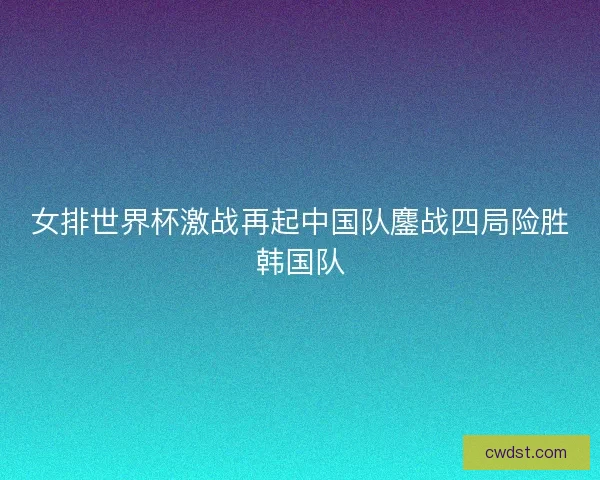 女排世界杯激战再起中国队鏖战四局险胜韩国队