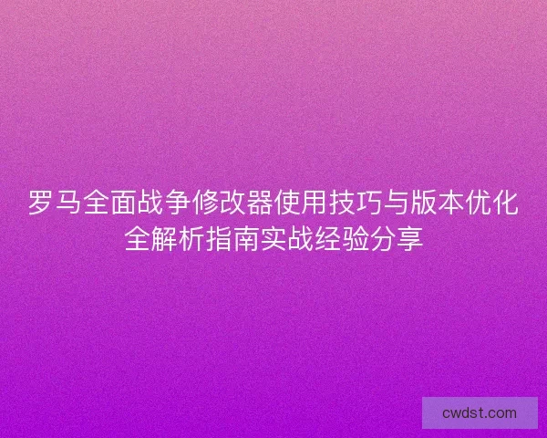 罗马全面战争修改器使用技巧与版本优化全解析指南实战经验分享