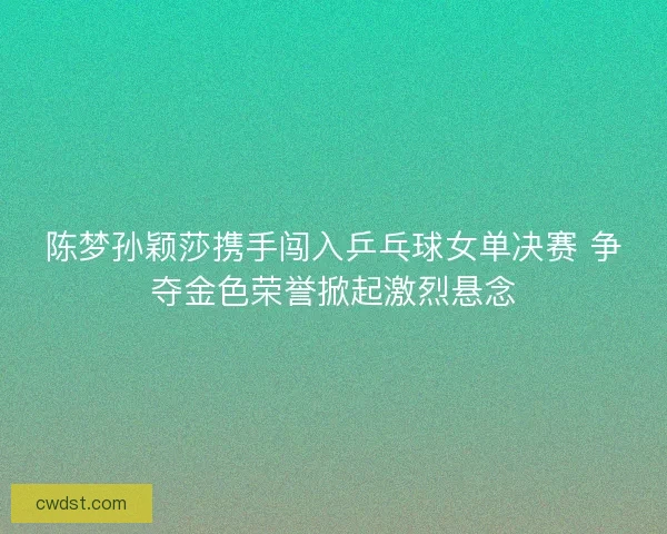 陈梦孙颖莎携手闯入乒乓球女单决赛 争夺金色荣誉掀起激烈悬念