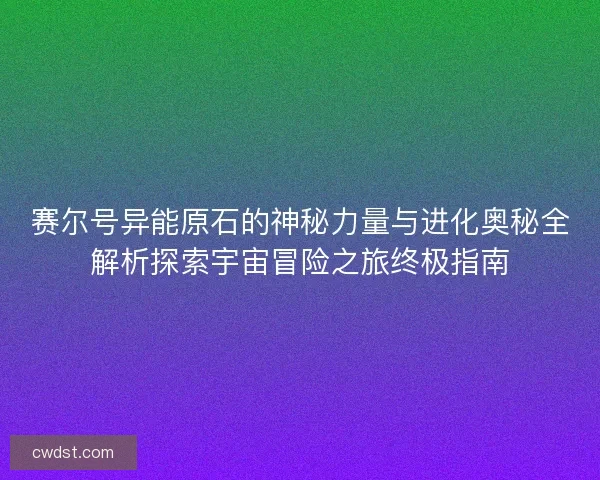 赛尔号异能原石的神秘力量与进化奥秘全解析探索宇宙冒险之旅终极指南