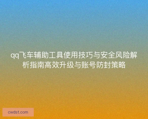 qq飞车辅助工具使用技巧与安全风险解析指南高效升级与账号防封策略