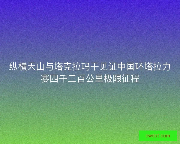 纵横天山与塔克拉玛干见证中国环塔拉力赛四千二百公里极限征程