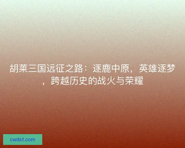 胡莱三国远征之路：逐鹿中原，英雄逐梦，跨越历史的战火与荣耀