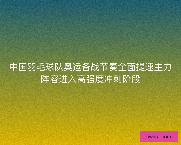 中国羽毛球队奥运备战节奏全面提速主力阵容进入高强度冲刺阶段