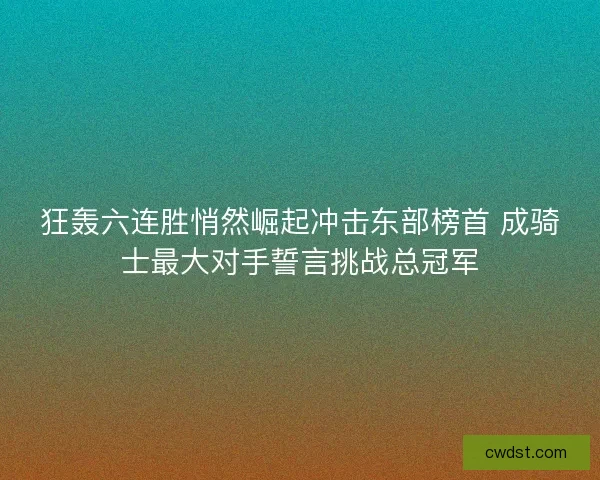 狂轰六连胜悄然崛起冲击东部榜首 成骑士最大对手誓言挑战总冠军