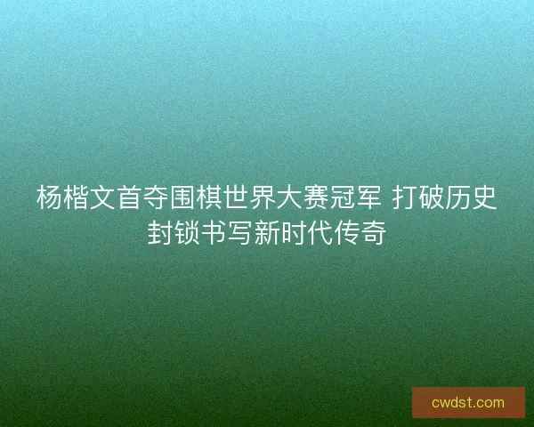 杨楷文首夺围棋世界大赛冠军 打破历史封锁书写新时代传奇