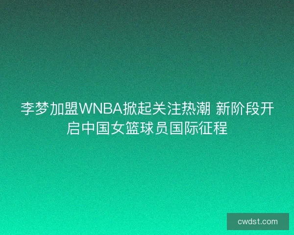 李梦加盟WNBA掀起关注热潮 新阶段开启中国女篮球员国际征程