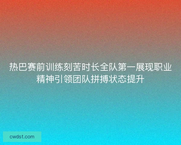 热巴赛前训练刻苦时长全队第一展现职业精神引领团队拼搏状态提升