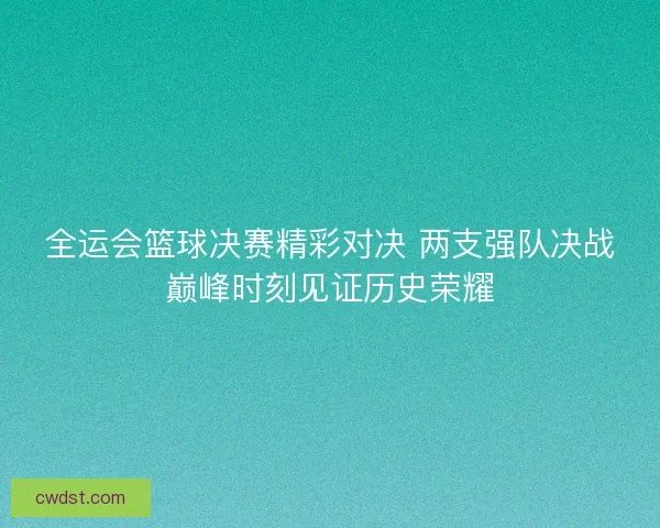 全运会篮球决赛精彩对决 两支强队决战巅峰时刻见证历史荣耀