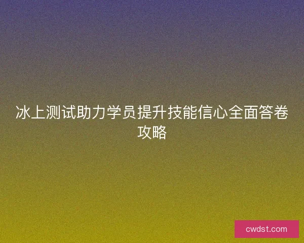 冰上测试助力学员提升技能信心全面答卷攻略