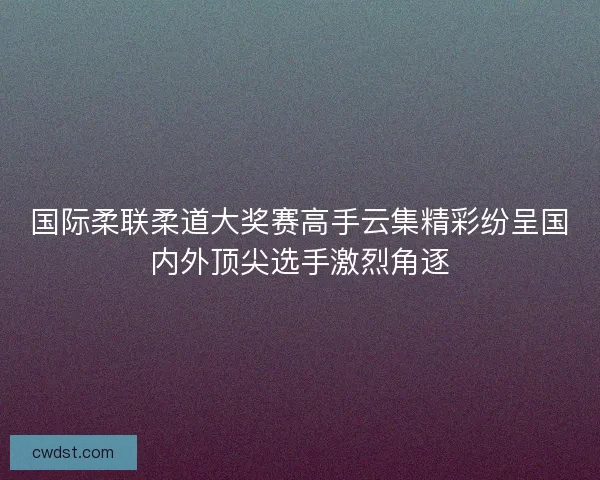 国际柔联柔道大奖赛高手云集精彩纷呈国内外顶尖选手激烈角逐